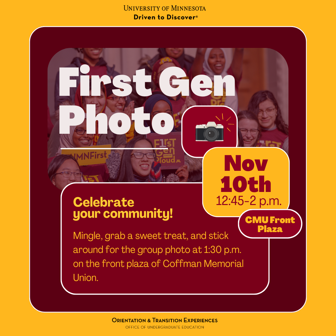 First Gen Photo, Nov. 10th, 12:45-2pm, CMU Plaza. Celebrate your community! Mingle, grab a sweet treat, and stick around for the group photo at 1:30pm on the front plaza of Coffman Memorial Union.
